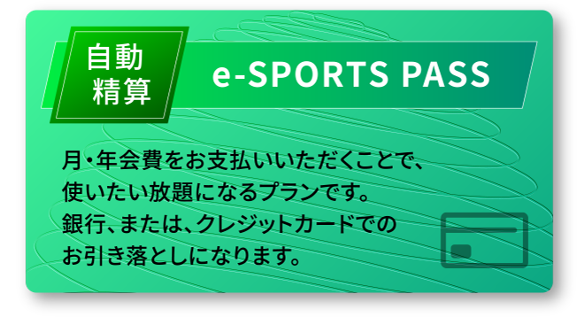 自動精算 e-SPORTS PASS 月・年会費をお支払いいただくことで、使いたい放題になるプランです。銀行、または、クレジットカードでのお引き落としになります。